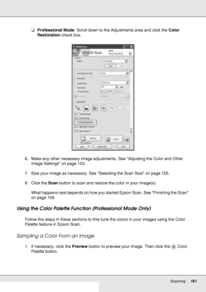 Page 161Scanning161
❏Professional Mode: Scroll down to the Adjustments area and click the Color 
Restoration check box.
6. Make any other necessary image adjustments. See Adjusting the Color and Other 
Image Settings on page 153.
7. Size your image as necessary. See Selecting the Scan Size on page 155.
8. Click the Scan button to scan and restore the color in your image(s).
What happens next depends on how you started Epson Scan. See Finishing the Scan 
on page 158.
Using the Color Palette Function (Professional...