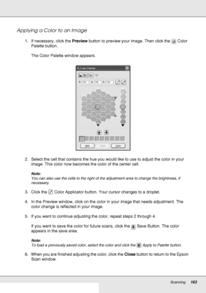 Page 163Scanning163
Applying a Color to an Image
1. If necessary, click the Preview button to preview your image. Then click the  Color 
Palette button.
The Color Palette window appears.
2. Select the cell that contains the hue you would like to use to adjust the color in your 
image. This color now becomes the color of the center cell.
Note:
You can also use the cells to the right of the adjustment area to change the brightness, if 
necessary.
3. Click the  Color Applicator button. Your cursor changes to a...