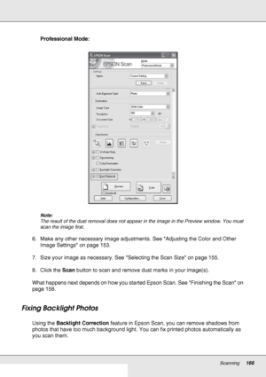 Page 166Scanning166
Professional Mode:
Note:
The result of the dust removal does not appear in the image in the Preview window. You must 
scan the image first.
6. Make any other necessary image adjustments. See Adjusting the Color and Other 
Image Settings on page 153.
7. Size your image as necessary. See Selecting the Scan Size on page 155.
8. Click the Scan button to scan and remove dust marks in your image(s).
What happens next depends on how you started Epson Scan. See Finishing the Scan on 
page 158.
Fixing...