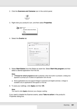 Page 180Scanning180
2. Click the Scanners and Cameras icon in the control panel.
3. Right-click your product’s icon, and then select Properties.
4. Select the Events tab.
5. Select Start Button from the Select an event list. Select Start this program and then 
select a desired application from the list.
Note:
❏If Prompt for which program to run is selected, when the button is pressed, a dialog box 
appears to prompt you to select an application from the list.
❏Some applications do not support linkage to scanners...