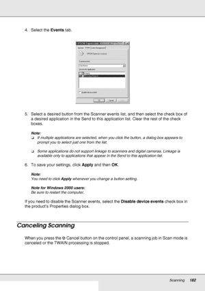 Page 182Scanning182
4. Select the Events tab.
5. Select a desired button from the Scanner events list, and then select the check box of 
a desired application in the Send to this application list. Clear the rest of the check 
boxes.
Note:
❏If multiple applications are selected, when you click the button, a dialog box appears to 
prompt you to select just one from the list.
❏Some applications do not support linkage to scanners and digital cameras. Linkage is 
available only to applications that appear in the Send...