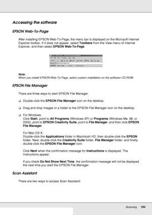 Page 194Scanning194
Accessing the software
EPSON Web-To-Page 
After installing EPSON Web-To-Page, the menu bar is displayed on the Microsoft Internet 
Explorer toolbar. If it does not appear, select Toolbars from the View menu of Internet 
Explorer, and then select EPSON Web-To-Page.
Note:
When you install EPSON Web-To-Page, select custom installation on the software CD-ROM.
EPSON File Manager
There are three ways to start EPSON File Manager.
❏Double-click the EPSON File Manager icon on the desktop.
❏Drag and...