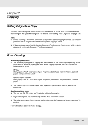 Page 197Copying197
Chapter 9 
Copying
Setting Originals to Copy
You can load the original either on the document table or in the Auto Document Feeder 
depending on the type of the original. For details, see Setting Your Originals on page 129.
Note:
❏Before scanning a document, remember to respect the rights of copyright owners. Do not scan 
published text or images without first checking their copyright status.
❏If documents are placed both in the Auto Document Feeder and on the document table, only the...