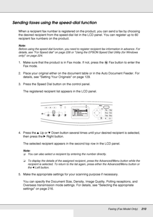 Page 210Faxing (Fax Model Only)210
Sending faxes using the speed-dial function
When a recipient fax number is registered on the product, you can send a fax by choosing 
the desired recipient from the speed-dial list in the LCD panel. You can register up to 60 
recipient fax numbers on the product.
Note:
Before using the speed dial function, you need to register recipient fax information in advance. For 
details, see For Speed dial on page 226 or Using the EPSON Speed Dial Utility (for Windows 
only) on page...