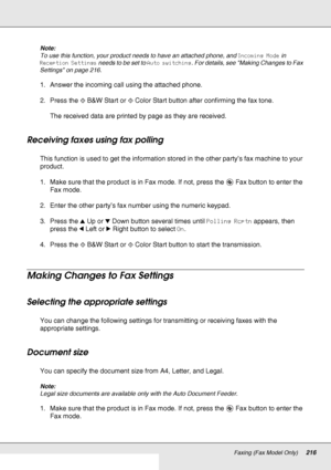 Page 216Faxing (Fax Model Only)216
Note:
To use this function, your product needs to have an attached phone, and Incoming Mode in 
Reception Settings needs to be set to Auto switching. For details, see Making Changes to Fax 
Settings on page 216.
1. Answer the incoming call using the attached phone.
2. Press the xB&W Start or xColor Start button after confirming the fax tone.
The received data are printed by page as they are received.
Receiving faxes using fax polling
This function is used to get the information...