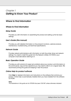 Page 23Getting to Know Your Product23
Chapter 1 
Getting to Know Your Product
Where to Find Information
Where to Find Information
Setup Guide
Provides you with information on assembling the product and setting up the fax basic 
settings.
User’s Guide (this manual)
Provides you with detailed information on the product’s functions, optional products, 
maintenance, troubleshooting, and technical specifications.
Network Guide
Provides network administrators with information on both the printer driver and network...