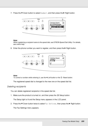 Page 229Faxing (Fax Model Only)229
7. Press the dDown button to select Number=, and then press the rRight button.
Note:
When registering a recipient name to the speed dial, use EPSON Speed Dial Utility. For details, 
see online help.
8. Enter the phone number you want to register, and then press the rRight button.
Note:
To correct a number while entering it, use the lLeft button or the  Reset button.
The registered speed dial is changed to the new one on the speed dial list.
Deleting recipients
You can delete...