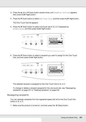 Page 231Faxing (Fax Model Only)231
3. Press the uUp or dDown button several times until SpeedDial Settings appears, 
then press the rRight button.
4. Press the dDown button to select One-Touch Dial, and then press the rRight button.
The One-Touch Dial list appears.
5. Press the dDown button to select one-touch dial A, B, or C displayed as 
Unregistered, and then press the rRight button.
6. Press the dDown button to select a recipient you want to assign for the One Touch 
Dial, and then press the rRight button....