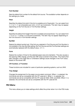 Page 249Using the Control Panel249
Font Number
Sets the default font number for the default font source. The available number depends on 
the settings you made.
Pitch
Specifies the default font pitch if the font is scalable and of fixed-pitch. You can select from 
0.44 to 99.99 cpi (characters per inch), in 0.01-cpi increments. This item may not appear 
depending on the Font Source or Font Number settings.
Height
Specifies the default font height if the font is scalable and proportional. You can select from...