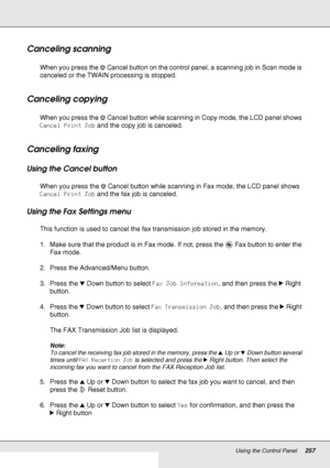 Page 257Using the Control Panel257
Canceling scanning
When you press the yCancel button on the control panel, a scanning job in Scan mode is 
canceled or the TWAIN processing is stopped.
Canceling copying
When you press the yCancel button while scanning in Copy mode, the LCD panel shows 
Cancel Print Job and the copy job is canceled.
Canceling faxing
Using the Cancel button
When you press the yCancel button while scanning in Fax mode, the LCD panel shows 
Cancel Print Job and the fax job is canceled.
Using the...