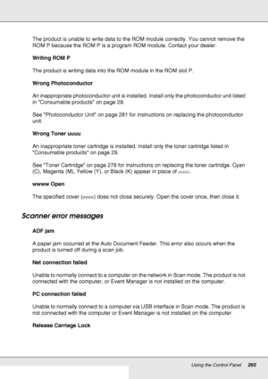 Page 265Using the Control Panel265
The product is unable to write data to the ROM module correctly. You cannot remove the 
ROM P because the ROM P is a program ROM module. Contact your dealer.
Writing ROM P
The product is writing data into the ROM module in the ROM slot P.
Wrong Photoconductor
An inappropriate photoconductor unit is installed. Install only the photoconductor unit listed 
in Consumable products on page 29.
See Photoconductor Unit on page 281 for instructions on replacing the photoconductor...