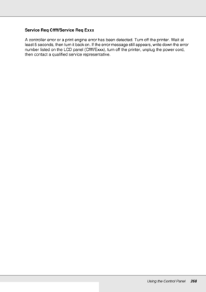 Page 268Using the Control Panel268
Service Req Cffff/Service Req Exxx
A controller error or a print engine error has been detected. Turn off the printer. Wait at 
least 5 seconds, then turn it back on. If the error message still appears, write down the error 
number listed on the LCD panel (Cffff/Exxx), turn off the printer, unplug the power cord, 
then contact a qualified service representative.
 