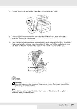 Page 270Installing Options270
1. Turn the product off and unplug the power cord and interface cable.
2. Take the optional paper cassette unit out of the cardboard box, then remove the 
protective originals in the cassette.
3. Place the optional paper cassette unit where you intend to set up the product. Then, put 
the product onto the optional paper cassette unit. Align each of the product’s corners 
with those of the unit, then lower the product until it rests securely on the unit.
a. hole
b. projection
w...