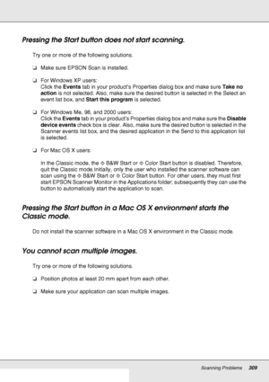 Page 309Scanning Problems309
Pressing the Start button does not start scanning.
Try one or more of the following solutions.
❏Make sure EPSON Scan is installed.
❏For Windows XP users:
Click the Events tab in your product’s Properties dialog box and make sure Take no 
action is not selected. Also, make sure the desired button is selected in the Select an 
event list box, and Start this program is selected.
❏For Windows Me, 98, and 2000 users:
Click the Events tab in your product’s Properties dialog box and make...