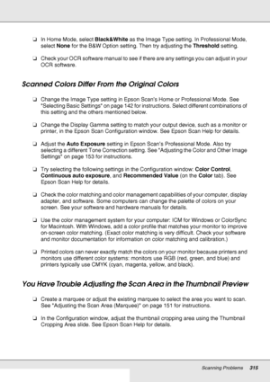 Page 315Scanning Problems315
❏In Home Mode, select Black&White as the Image Type setting. In Professional Mode, 
select None for the B&W Option setting. Then try adjusting the Threshold setting.
❏Check your OCR software manual to see if there are any settings you can adjust in your 
OCR software.
Scanned Colors Differ From the Original Colors
❏Change the Image Type setting in Epson Scan’s Home or Professional Mode. See 
Selecting Basic Settings on page 142 for instructions. Select different combinations of 
this...