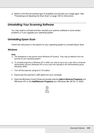 Page 316Scanning Problems316
❏Switch to the Normal preview type (if available) and preview your image again. See 
Previewing and Adjusting the Scan Area on page 148 for instructions.
Uninstalling Your Scanning Software
You may need to uninstall and then reinstall your scanner software to solve certain 
problems or if you upgrade your operating system.
Uninstalling Epson Scan
Follow the instructions in the section for your operating system to uninstall Epson Scan.
Windows
Note:
❏The illustrations in this section...