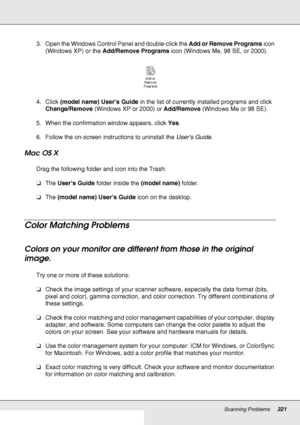 Page 321Scanning Problems321
3. Open the Windows Control Panel and double-click the Add or Remove Programs icon 
(Windows XP) or the Add/Remove Programs icon (Windows Me, 98 SE, or 2000).
4. Click (model name) User’s Guide in the list of currently installed programs and click 
Change/Remove (Windows XP or 2000) or Add/Remove (Windows Me or 98 SE).
5. When the confirmation window appears, click Yes.
6. Follow the on-screen instructions to uninstall the User’s Guide.
Mac OS X
Drag the following folder and icon...