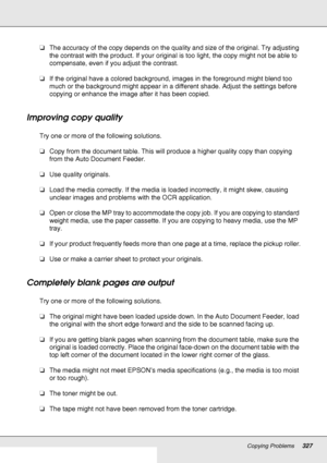 Page 327Copying Problems327
❏The accuracy of the copy depends on the quality and size of the original. Try adjusting 
the contrast with the product. If your original is too light, the copy might not be able to 
compensate, even if you adjust the contrast.
❏If the original have a colored background, images in the foreground might blend too 
much or the background might appear in a different shade. Adjust the settings before 
copying or enhance the image after it has been copied.
Improving copy quality
Try one or...