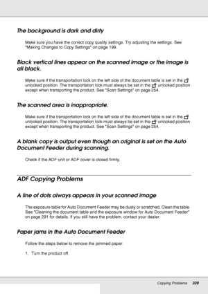 Page 328Copying Problems328
The background is dark and dirty
Make sure you have the correct copy quality settings. Try adjusting the settings. See 
Making Changes to Copy Settings on page 199.
Black vertical lines appear on the scanned image or the image is 
all black. 
Make sure if the transportation lock on the left side of the document table is set in the   
unlocked position. The transportation lock must always be set in the   unlocked position 
except when transporting the product. See Scan Settings on page...