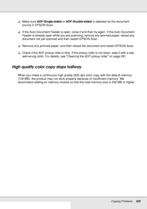 Page 330Copying Problems330
❏Make sure ADF-Single-sided or ADF-Double-sided is selected as the document 
source in EPSON Scan.
❏If the Auto Document Feeder is open, close it and then try again. If the Auto Document 
Feeder is already open while you are scanning, remove any jammed paper; reload any 
document not yet scanned and then restart EPSON Scan.
❏Remove any jammed paper, and then reload the document and restart EPSON Scan.
❏Check if the ADF pickup roller is dirty. If the pickup roller is not clean, wipe it...