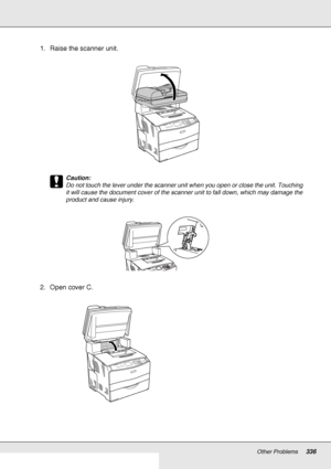 Page 336Other Problems336
1. Raise the scanner unit.
c
Caution:
Do not touch the lever under the scanner unit when you open or close the unit. Touching 
it will cause the document cover of the scanner unit to fall down, which may damage the 
product and cause injury.
2. Open cover C.
 