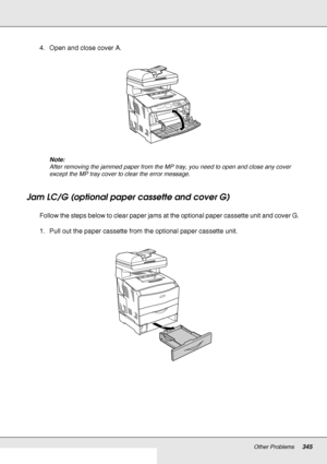 Page 345Other Problems345
4. Open and close cover A.
Note:
After removing the jammed paper from the MP tray, you need to open and close any cover 
except the MP tray cover to clear the error message.
Jam LC/G (optional paper cassette and cover G)
Follow the steps below to clear paper jams at the optional paper cassette unit and cover G. 
1. Pull out the paper cassette from the optional paper cassette unit.
 