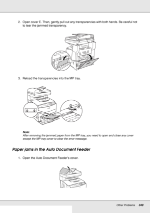 Page 349Other Problems349
2. Open cover E. Then, gently pull out any transparencies with both hands. Be careful not 
to tear the jammed transparency.
3. Reload the transparencies into the MP tray.
Note:
After removing the jammed paper from the MP tray, you need to open and close any cover 
except the MP tray cover to clear the error message.
Paper jams in the Auto Document Feeder
1. Open the Auto Document Feeder’s cover.
 