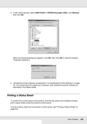 Page 356Other Problems356
4. Under Other devices, select USB Printer or EPSON AcuLaser CXXX, click Remove, 
then click OK.
When the following dialog box appears, click OK, then click OK to close the System 
Properties dialog box.
5. Uninstall the printer software as explained in Uninstalling the Printer Software on page 
78. Turn the product off, restart your computer, then reinstall the printer software as 
described in the Setup Guide.
Printing a Status Sheet
To confirm the current status of the product, and...