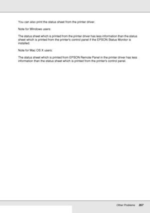 Page 357Other Problems357
You can also print the status sheet from the printer driver.
Note for Windows users:
The status sheet which is printed from the printer driver has less information than the status 
sheet which is printed from the printers control panel if the EPSON Status Monitor is 
installed.
Note for Mac OS X users:
The status sheet which is printed from EPSON Remote Panel in the printer driver has less 
information than the status sheet which is printed from the printers control panel.
 