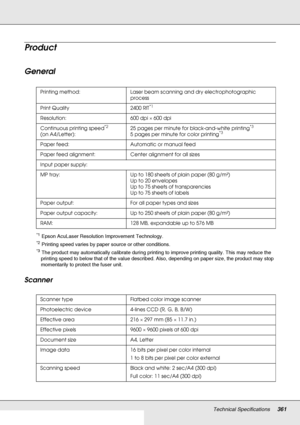 Page 361Technical Specifications361
Product
General
*1Epson AcuLaser Resolution Improvement Technology.
*2Printing speed varies by paper source or other conditions.
*3The product may automatically calibrate during printing to improve printing quality. This may reduce the 
printing speed to below that of the value described. Also, depending on paper size, the product may stop 
momentarily to protect the fuser unit.
Scanner
Printing method: Laser beam scanning and dry electrophotographic 
process
Print Quality...