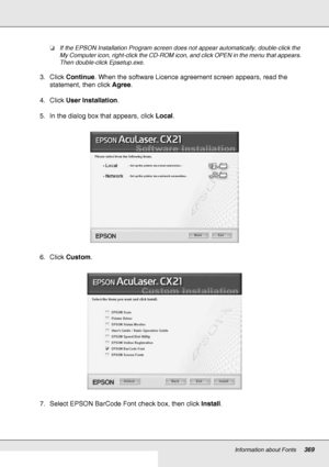 Page 369Information about Fonts369
❏If the EPSON Installation Program screen does not appear automatically, double-click the 
My Computer icon, right-click the CD-ROM icon, and click OPEN in the menu that appears. 
Then double-click Epsetup.exe.
3. Click Continue. When the software Licence agreement screen appears, read the 
statement, then click Agree.
4. Click User Installation.
5. In the dialog box that appears, click Local.
6. Click Custom.
7. Select EPSON BarCode Font check box, then click Install.
 