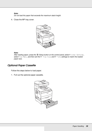 Page 38Paper Handling38
Note:
Do not load the paper that exceeds the maximum stack height.
4. Close the MP tray cover.
Note:
After loading paper, press the  Setup button on the control panel, select Printer Settings, 
select Tray Menu, and then set the MP Tray Size and MP Type settings to match the loaded 
paper size.
Optional Paper Cassette
Follow the steps below to load paper.
1. Pull out the optional paper cassette.
 