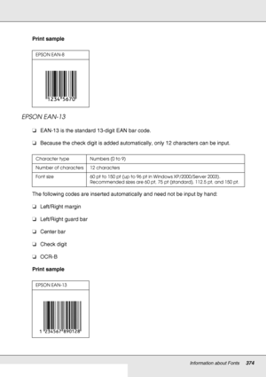 Page 374Information about Fonts374
Print sample
EPSON EAN-13
❏EAN-13 is the standard 13-digit EAN bar code.
❏Because the check digit is added automatically, only 12 characters can be input.
The following codes are inserted automatically and need not be input by hand:
❏Left/Right margin
❏Left/Right guard bar
❏Center bar
❏Check digit
❏OCR-B
Print sample
EPSON EAN-8
Character type Numbers (0 to 9)
Number of characters 12 characters
Font size 60 pt to 150 pt (up to 96 pt in Windows XP/2000/Server 2003). 
Recommended...