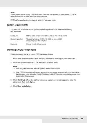 Page 388Information about Fonts388
Note:
If your printer is host based, EPSON Screen Fonts are not included in the software CD-ROM 
because it cannot be used with host based printers.
EPSON Screen Fonts provide you with 131 software fonts.
System requirements
To use EPSON Screen Fonts, your computer system should meet the following 
requirements:
Installing EPSON Screen Fonts
Follow the steps below to install EPSON Screen Fonts.
1. Make sure that the product is off and that Windows is running on your computer....