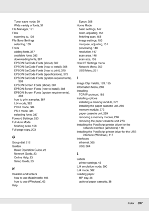 Page 397Index     397
     
Toner save mode, 30
Wide variety of fonts, 31
File Manager, 191
Files
scanning to, 139
File Save Settings
selecting, 139
Fonts
adding fonts, 387
available fonts, 382
downloading fonts, 387
EPSON BarCode Fonts (about), 367
EPSON BarCode Fonts (how to install), 368
EPSON BarCode Fonts (how to print), 370
EPSON BarCode Fonts (specifications), 373
EPSON BarCode Fonts (system requirements), 
368
EPSON Screen Fonts (about), 387
EPSON Screen Fonts (how to install), 388
EPSON Screen Fonts...