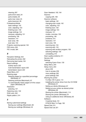Page 400Index     400
     
cleaning, 287
parts (front view), 24
parts (inside), 26
parts (rear view), 25
parts (scanner), 26
Professional Mode
basic settings, 142
color, adjusting, 153
finishing scan, 158
image settings, 153
marquee, adjusting, 151
previewing, 148
resolution, 147
scan area, 148
scan size, 155
Projects, scanning special, 159
PS3 menu, 249
PS 3 mode, 384
R
Reception Settings, 253
Relocating the printer, 292
Removing dust marks, 164
Report settings
activity report, 222
multi transmission report,...