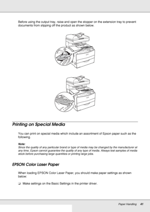 Page 41Paper Handling41
Before using the output tray, raise and open the stopper on the extension tray to prevent 
documents from slipping off the product as shown below.
Printing on Special Media
You can print on special media which include an assortment of Epson paper such as the 
following. 
Note:
Since the quality of any particular brand or type of media may be changed by the manufacturer at 
any time, Epson cannot guarantee the quality of any type of media. Always test samples of media 
stock before...