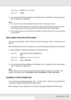 Page 46Paper Handling46
❏You can also make these settings on the Setup menu’s Tray Menu on the control panel. 
See Tray Menu on page 242.
Note:
❏You should only use labels designed for laser printers or plain-paper copiers.
❏To prevent the label adhesive from coming into contact with product parts, always use labels 
that completely cover the backing sheet, with no gaps between the individual labels.
❏Press a sheet of paper on top of each sheet of labels. If the paper sticks, do not use those labels 
in your...