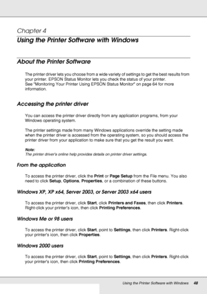 Page 48Using the Printer Software with Windows48
Chapter 4 
Using the Printer Software with Windows
About the Printer Software
The printer driver lets you choose from a wide variety of settings to get the best results from 
your printer. EPSON Status Monitor lets you check the status of your printer.
See Monitoring Your Printer Using EPSON Status Monitor on page 64 for more 
information.
Accessing the printer driver
You can access the printer driver directly from any application programs, from your 
Windows...