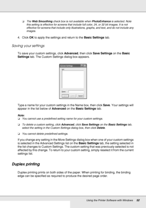 Page 52Using the Printer Software with Windows52
❏The Web Smoothing check box is not available when PhotoEnhance is selected. Note 
this setting is effective for screens that include full color, 24, or 32 bit images. It is not 
effective for screens that include only illustrations, graphs, and text, and do not include any 
images.
4. Click OK to apply the settings and return to the Basic Settings tab.
Saving your settings
To save your custom settings, click Advanced, then click Save Settings on the Basic...