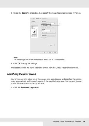 Page 58Using the Printer Software with Windows58
3. Select the Zoom To check box, then specify the magnification percentage in the box.
Note:
The percentage can be set between 50% and 200% in 1% increments.
4. Click OK to apply the settings.
If necessary, select the paper size to be printed from the Output Paper drop-down list.
Modifying the print layout
Your printer can print either two or four pages onto a single page and specifies the printing 
order, automatically resizing each page to fit the specified...