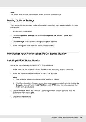 Page 64Using the Printer Software with Windows64
Note:
The printer driver’s online help provides details on printer driver settings.
Making Optional Settings
You can update the installed option information manually if you have installed options to 
your printer.
1. Access the printer driver.
2. Click the Optional Settings tab, then select Update the Printer Option Info 
Manually.
3. Click Settings. The Optional Settings dialog box appears.
4. Make settings for each installed option, then click OK.
Monitoring...