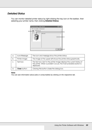 Page 69Using the Printer Software with Windows69
Detailed Status
You can monitor detailed printer status by right-clicking the tray icon on the taskbar, then 
selecting your printer name, then clicking Detailed Status.
Note:
You can see information about jobs or consumables by clicking on the respective tab.
a. Icon/Message: The icon and message show the printer status.
b. Printer image: The image at the upper left shows the printer status graphically.
c. Text box: The text box next to the printer image...