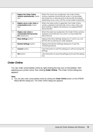 Page 74Using the Printer Software with Windows74
Order Online
You can order consumables online by right-clicking the tray icon on the taskbar, then 
selecting your printer name, then clicking Order Online. The Order Online dialog box 
appears.
Note:
❏You can also order consumables online by clicking the Order Online button on the EPSON 
Status Monitor dialog box. The Order Online dialog box appears.
f.Display the Order Online 
window automatically check 
box:When this check box is selected, the Order Online...