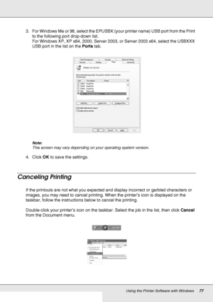 Page 77Using the Printer Software with Windows77
3. For Windows Me or 98, select the EPUSBX:(your printer name) USB port from the Print 
to the following port drop-down list.
For Windows XP, XP x64, 2000, Server 2003, or Server 2003 x64, select the USBXXX 
USB port in the list on the Ports tab.
Note:
This screen may vary depending on your operating system version.
4. Click OK to save the settings.
Canceling Printing
If the printouts are not what you expected and display incorrect or garbled characters or...