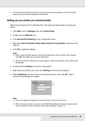 Page 82Using the Printer Software with Windows82
❏The print server and clients should be set on the same network system, and they should be 
under the same network management beforehand.
Setting up your printer as a shared printer
When the print server’s OS is Windows Me or 98 follow the steps below to set the print 
server.
1. Click Start, point to Settings, then click Control Panel.
2. Double-click the Network icon.
3. Click File and Print Sharing on the Configuration menu.
4. Select the I want to be able to...