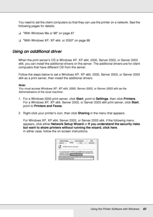 Page 83Using the Printer Software with Windows83
You need to set the client computers so that they can use the printer on a network. See the 
following pages for details:
❏With Windows Me or 98 on page 87
❏With Windows XP, XP x64, or 2000 on page 88
Using an additional driver
When the print server’s OS is Windows XP, XP x64, 2000, Server 2003, or Server 2003 
x64, you can install the additional drivers on the server. The additional drivers are for client 
computers that have different OS from the server.
Follow...