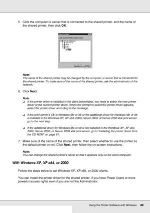 Page 88Using the Printer Software with Windows88
5. Click the computer or server that is connected to the shared printer, and the name of 
the shared printer, then click OK.
Note:
The name of the shared printer may be changed by the computer or server that is connected to 
the shared printer. To make sure of the name of the shared printer, ask the administrator of the 
network.
6. Click Next.
Note:
❏If the printer driver is installed in the client beforehand, you need to select the new printer 
driver or the...