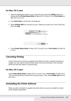 Page 113Using the Printer Software with Macintosh113
For Mac OS X users
1. Open the Applications folder on your hard drive, then open the Utilities folder and 
double-click the Printer Setup Utility (for Mac OS X 10.3 and 10.4) or Print Center (for 
Mac OS X 10.2) icon.
2. Click Add Printer in the Printer List dialog box.
3. Select EPSON USB from the pop-up menu. Select your printer icon in the Product list, 
then click Add.
4. Close Printer Setup Utility (for Mac OS X 10.3 and 10.4) or Print Center (for Mac OS...