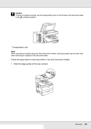 Page 132Scanning132
c
Caution:
To scan an original correctly, set the transportation lock on the left side of the document table 
in the   unlocked position. 
* Transportation lock
Note:
When scanning an original using the Auto Document Feeder, scanning quality may be lower than 
when scanning an original on the document table.
Follow the steps below to load documents in the Auto Document Feeder.
1. Slide the edge guides all the way outward.
*
 